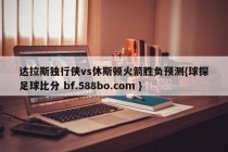 达拉斯独行侠vs休斯顿火箭胜负预测{球探足球比分 bf.588bo.com }
