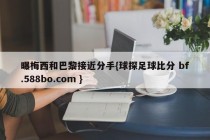 曝梅西和巴黎接近分手{球探足球比分 bf.588bo.com }