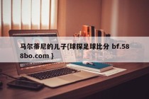 马尔蒂尼的儿子{球探足球比分 bf.588bo.com }