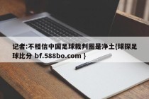 记者:不相信中国足球裁判圈是净土{球探足球比分 bf.588bo.com }